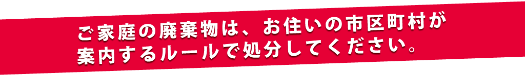 ご家庭の廃棄物はお住いの市区町村が案内するルールで処分してください。
